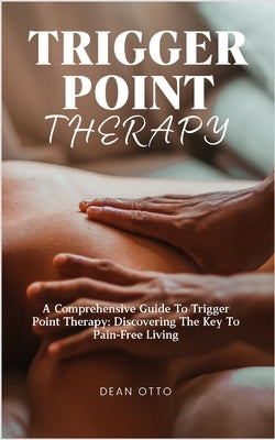 Trigger Point Therapy: A Comprehensive Guide To Trigger Point Therapy: Discovering The Key To Pain-Free Living by Otto, Dean