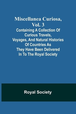 Miscellanea Curiosa, Vol. 3; containing a collection of curious travels, voyages, and natural histories of countries as they have been delivered in to by Society, Royal