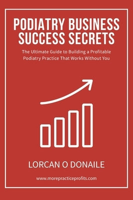 Podiatry Business Success Secrets: The Ultimate Guide to Building A Profitable Podiatry Practice That Works Without You by O. Donaile, Lorcan