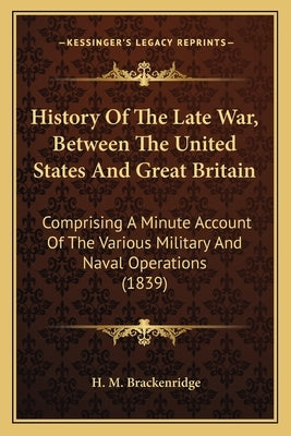 History Of The Late War, Between The United States And Great Britain: Comprising A Minute Account Of The Various Military And Naval Operations (1839) by Brackenridge, H. M.