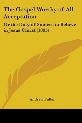 The Gospel Worthy of All Acceptation: Or the Duty of Sinners to Believe in Jesus Christ (1805) by Fuller, Andrew