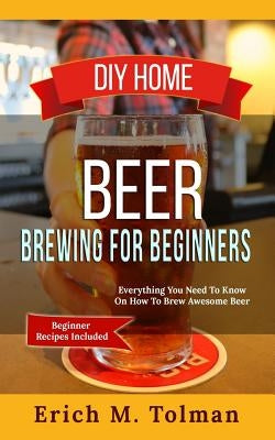 DIY Home Beer Brewing For Beginners: Everything You Need To Know On How To Brew Awesome Beer (Beginner Recipes Inclu by Tolman, Erich M.