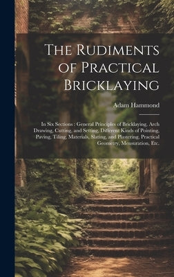 The Rudiments of Practical Bricklaying: in Six Sections: General Principles of Bricklaying, Arch Drawing, Cutting, and Setting, Different Kinds of Poi by Hammond, Adam