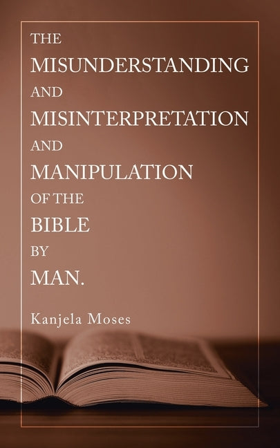 The Misunderstanding and Misinterpretation and Manipulation of the Bible by Man. by Moses, Kanjela