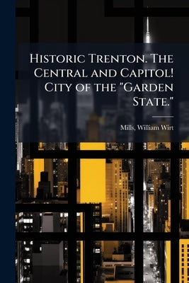 Historic Trenton. The Central and Capitol! City of the "Garden State." by Mills, William Wirt