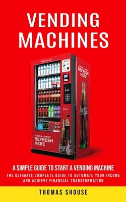 Vending Machines: A Simple Guide to Start a Vending Machine (The Ultimate Complete Guide to Automate Your Income and Achieve Financial T by Shouse, Thomas