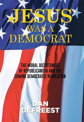 Jesus Was a Democrat: The Moral Dichotomies of Republicanism and the Coming Democratic Revolution by Defreest, Dan