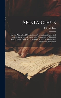 Aristarchus: Or, the Principles of Composition; Containing a Methodical Arrangement of the Improprieties Frequent in Writing and Co by Withers, Philip