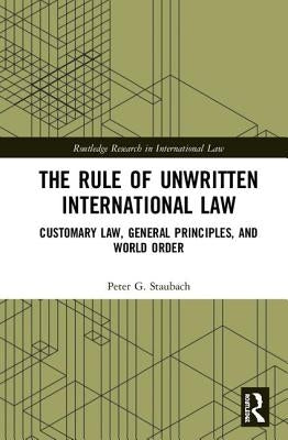 The Rule of Unwritten International Law: Customary Law, General Principles, and World Order by Staubach, Peter G.