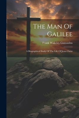 The Man Of Galilee: A Biographical Study Of The Life Of Jesus Christ by Gunsaulus, Frank Wakeley