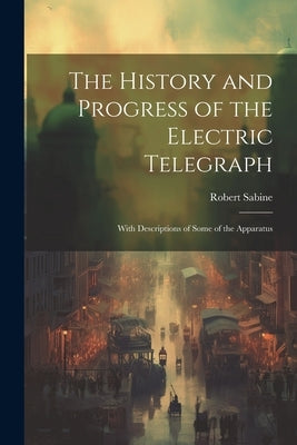 The History and Progress of the Electric Telegraph: With Descriptions of Some of the Apparatus by Sabine, Robert