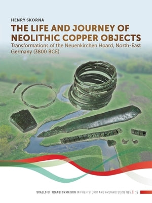 The Life and Journey of Neolithic Copper Objects: Transformations of the Neuenkirchen Hoard, North-East Germany (3800 Bce) by Skorna, Henry