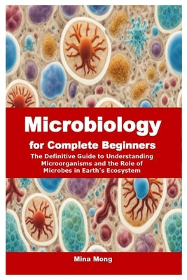 Microbiology for Complete Beginners: The Definitive Guide to Understanding Microorganisms and the Role of Microbes in Earth's Ecosystem by Mong, Mina