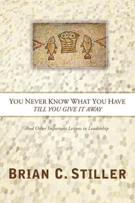 You Never Know What You Have Till You Give It Away: And Other Important Lessons in Leadership by Stiller, Brian C.