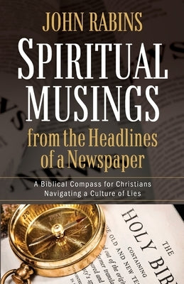 Spiritual Musings from the Headlines of a Newspaper: A Biblical Compass for Christians Navigating a Culture of Lies by Rabins, John