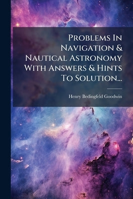 Problems In Navigation & Nautical Astronomy With Answers & Hints To Solution... by Goodwin, Henry Bedingfeld