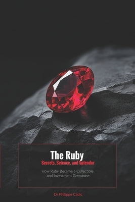 The Ruby: Secrets, Science and Splendor: How Ruby Became a Collectible and Investment Gemstone by Cadic, Philippe
