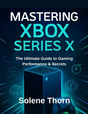 Mastering Xbox Series X: The Ultimate Guide to Gaming Performance & Secrets by Thorn, Solene