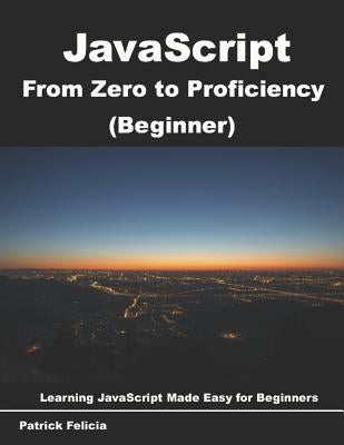 JavaScript from Zero to Proficiency (Beginner): Learn JavaScript for Beginners Step-By-Step by Felicia, Patrick