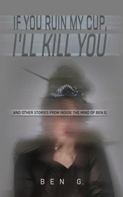 If You Ruin My Cup, I'll Kill You: And other stories from Inside the Mind of Ben G. by G, Ben