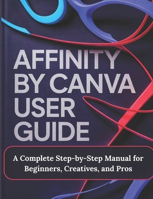 Affinity by Canva User Guide: A Complete Step-by-Step Manual for Beginners, Creatives, and Pros - A Practical, Production-Ready Guidebook to Modern Gr by Render, Alex J.