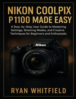 Nikon Coolpix P1100 Made Easy: A Step-by-Step User Guide to Mastering Settings, Shooting Modes, and Creative Techniques for Beginners and Enthusiasts by Whitfield, Ryan