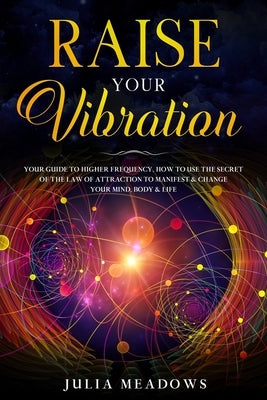 Raise Your Vibration: Your Guide To Higher Frequency, How To Use The Secret of the Law of Attraction To Manifest & Change Your Mind, Body & by Meadows, Julia