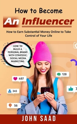 How to Become an Influencer: How to Earn Substantial Money Online to Take Control of Your Life (How to Build a Personal Brand With Strategic Social by Saad, John