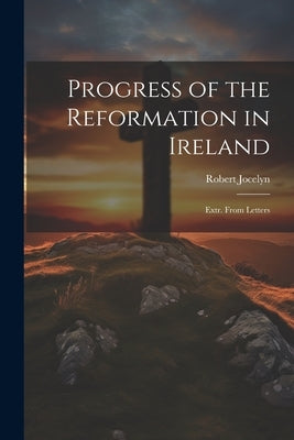 Progress of the Reformation in Ireland: Extr. From Letters by Jocelyn, Robert