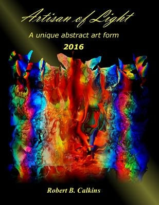 Artisan of Light 2016: A unique abstract art form by Calkins, Robert B.