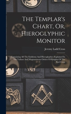 The Templar's Chart, Or, Hieroglyphic Monitor: Containing All The Emblems And Hieroglyphics Explained In The Valiant And Magnanimous Orders Of Knights by Cross, Jeremy Ladd