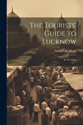 The Tourists' Guide to Lucknow: In Five Parts by Hilton, Edward H.