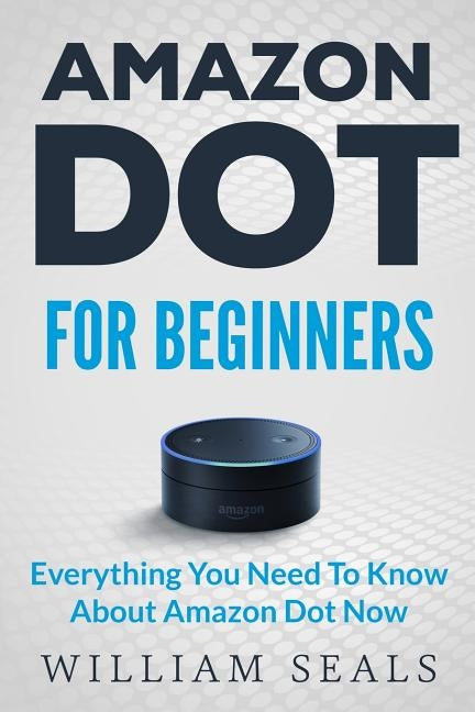 Amazon Dot: Amazon Dot For Beginners - Everything You Need To Know About Amazon Dot Now by Seals, William