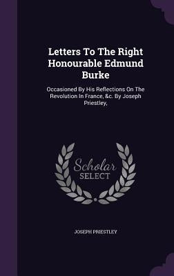 Letters To The Right Honourable Edmund Burke: Occasioned By His Reflections On The Revolution In France, &c. By Joseph Priestley, by Priestley, Joseph