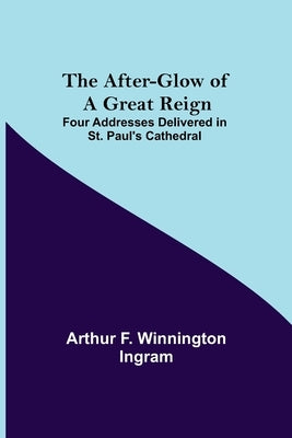 The After-glow of a Great Reign; Four Addresses Delivered in St. Paul's Cathedral by F. Winnington Ingram, Arthur