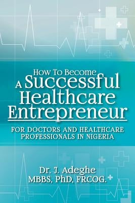 How To Become A Successful Healthcare Entrepreneur: For Doctors and Healthcare Professionals in Nigeria by Adeghe, Phd Frcog J.