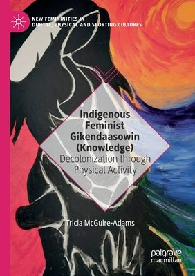 Indigenous Feminist Gikendaasowin (Knowledge): Decolonization Through Physical Activity by McGuire-Adams, Tricia