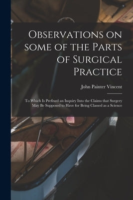 Observations on Some of the Parts of Surgical Practice: to Which is Prefixed an Inquiry Into the Claims That Surgery May Be Supposed to Have for Being by Vincent, John Painter