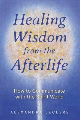 Healing Wisdom from the Afterlife: How to Communicate with the Spirit World by Leclere, Alexandra