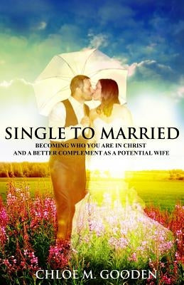 Single to Married: Becoming Who You Are In Christ and a Better Complement as a Potential Wife by Gooden, Chloe M.