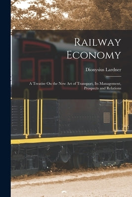 Railway Economy: A Treatise On the New Art of Transport, Its Management, Prospects and Relations by Lardner, Dionysius
