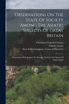 Observations On The State Of Society Among The Asiatic Subjects Of Great Britain: Particularly With Respect To Morals: And On The Means Of Improving I by Swartz, Christian Frederick