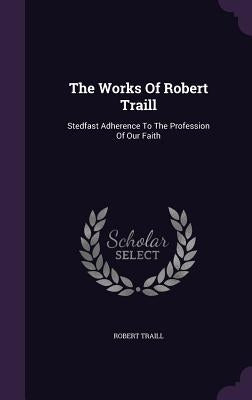 The Works Of Robert Traill: Stedfast Adherence To The Profession Of Our Faith by Traill, Robert