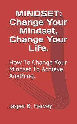 Mindset: Change Your Mindset, Change Your Life.: How To Change Your Mindset To Achieve Anything. by Harvey, Jasper K.
