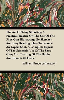 The Art Of Wing Shooting, A Practical Treatise On The Use Of The Shot-Gun Illustrating, By Sketches And Easy Reading, How To Become An Expert Shot. A by Leffingwell, William Bruce