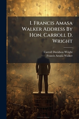 I. Francis Amasa Walker Address By Hon. Carroll D. Wright: Ii. Bibliography Of The Writings And Reported Addresses Of Francis A. Walker by Wright, Carroll Davidson