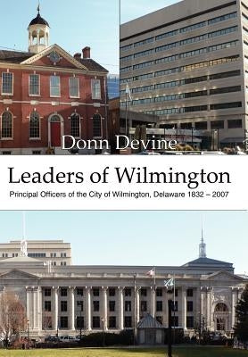 Leaders of Wilmington: Principal Officers of the City of Wilmington, Delaware 1832 - 2007 by Devine, Donn
