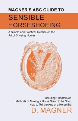 Magner's ABC Guide to Sensible Horseshoeing: A Simple and Practical Treatise on the Art of Shoeing Horses, Including Chapters on, Methods of Making a by Magner, D.