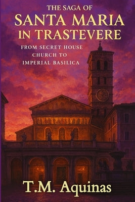 The Saga of Santa Maria in Trastevere: From Secret House Church to Imperial Basilica by Aquinas, T. M.