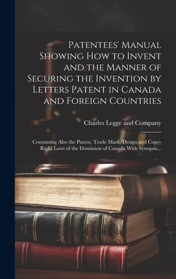 Patentees' Manual Showing How to Invent and the Manner of Securing the Invention by Letters Patent in Canada and Foreign Countries [microform]: Contai by Charles Legge and Company